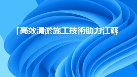 「高效清淤施工技術助力江蘇河道疏浚，打造水環(huán)境美麗畫廊」